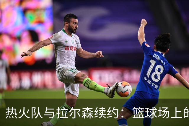 热火队与拉尔森续约：篮球场上的“金锤子”再度发威！